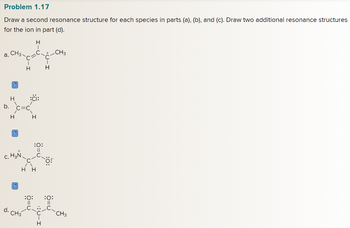 Problem 1.17
Draw a second resonance structure for each species in parts (a), (b), and (c). Draw two additional resonance structures
for the ion in part (d).
a.
b.
CH3
d.
E
H
H
E
c. H₂N
C
I
H
CH3
Η Η
H
I
H
:0:
||
C
C
:O:
||
H
+ CH3
C
I
H
:0:
||
CH3