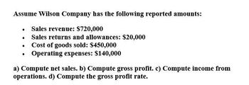 Assume Wilson Company has the following reported amounts:
⚫ Sales revenue: $720,000
⚫ Sales returns and allowances: $20,000
⚫ Cost of goods sold: $450,000
.
⚫ Operating expenses: $140,000
a) Compute net sales. b) Compute gross profit. c) Compute income from
operations. d) Compute the gross profit rate.