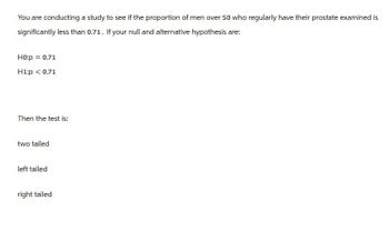 You are conducting a study to see if the proportion of men over 50 who regularly have their prostate examined is
significantly less than 0.71. If your null and alternative hypothesis are:
H0:p = 0.71
H1:p < 0.71
Then the test is:
two tailed
left tailed
right tailed