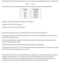 9. The dimerization of cyclopentadiene (CSH6) occurs in a simple one-step elementary process as shown below:
2 C3H6
C10H12
The concentration of C5H6 was followed over time and the results are given in the following table:
Time (s)
[CSH6] (M)
0.100 M
100
0.049 M
150
0.041 M
200
0.033 М
250
0.029 M
a) What is the average reaction rate between 150 s and 200 s?
b) What is the rate law for this reaction?
c) What is the rate constant for this reaction?
10. Answer the following questions by starting whether they are true or false statements.
a) If a proposed mechanism fits the experimental rate law and reaction stoichiometry, then the mechanism is
known to be completely correct.
b) The activation energy for a reaction is the difference in potential energy between the reactants and the
activated complex (transition state).
c) Having three molecules participating in an elementary reaction is highly unlikely.
d) In the Arrhenius equation, the "A" term describes the fraction of molecules that have enough kinetic energy
to exceed the activation energy barrier for a reaction.
11. Catalase is an important enzyme that breaks down its substrate, H2O2, into water and oxygen in nearly all
living cells. The enzyme has k2 = 1.1*107 sec1 and Km = 2.0 mM. An experiment was set up under the
conditions when the reaction rate is independent of [H2O2]. In this experiment, at what concentration of
catalase (use SI units and scientific notation) will the reaction have a rate of 850 mM/min?
