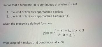 Recall that a function f(x) is continuous at a value x = a if
1. the limit of f(x) as x approaches a exists
2. the limit of f(x) as x approaches a equals f(a).
Given the piecewise defined function
8(x) = {1x! + k, if x < 3
x², if x ≥ 3
what value of k makes g(x) continuous at x=3?