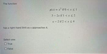 The function
has a right-hand limit as x approaches 4.
Select one:
O True
False
p(x) = x² if 0 < x≤1
3- 2x if 1 < x≤ 2
x-2 if 2 < x≤ 4