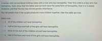 A woman with normal blood clotting mates with a man who has hemophilia. Their first child is a boy who has
hemophilia. Tests show that the father and son both have the same form of hemophilia, that it is X-linked
recessive, and that the boy has normal genetic inheritance.
You can predict that if the couple produces more children together, then the odds are that:
Select one:
O a. All of the children will have hemophilia.
b. Half of the boys and half of the girls will have hemophilia.
O C. None of the rest of the children should have hemophilia.
O d. Half of the boys and none of the girls will have hemophilia.
