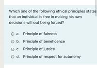 Which one of the following ethical principles states
that an individual is free in making his own
decisions without being forced?
O a. Principle of fairness
O b. Principle of beneficence
O c. Principle of justice
O d. Principle of respect for autonomy
