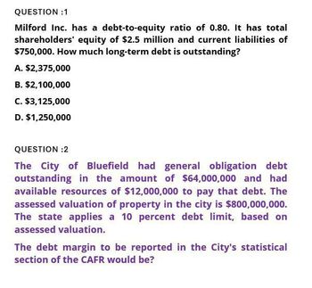 QUESTION :1
Milford Inc. has a debt-to-equity ratio of 0.80. It has total
shareholders' equity of $2.5 million and current liabilities of
$750,000. How much long-term debt is outstanding?
A. $2,375,000
B. $2,100,000
C. $3,125,000
D. $1,250,000
QUESTION :2
The City of Bluefield had general obligation debt
outstanding in the amount of $64,000,000 and had
available resources of $12,000,000 to pay that debt. The
assessed valuation of property in the city is $800,000,000.
The state applies a 10 percent debt limit, based on
assessed valuation.
The debt margin to be reported in the City's statistical
section of the CAFR would be?