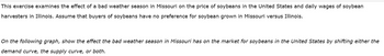 This exercise examines the effect of a bad weather season in Missouri on the price of soybeans in the United States and daily wages of soybean
harvesters in Illinois. Assume that buyers of soybeans have no preference for soybean grown in Missouri versus Illinois.
On the following graph, show the effect the bad weather season in Missouri has on the market for soybeans in the United States by shifting either the
demand curve, the supply curve, or both.