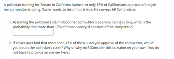 A politician running for Senate in California claims that only 15% of Californians approve of the job
her competitor is doing. Xavier wants to test if this is true. He surveys 69 Californians.
1. Assuming the politician's claim about her competitor's approval rating is true, what is the
probability that more than 17% of those surveyed approve of the competitor?
2. If Xavier does find that more than 17% of those surveyed approve of the competitor, would
you doubt the politician's claim? Why or why not? (Consider this question on your own. You do
not have to provide an answer here.)