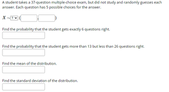 A student takes a 37-question multiple-choice exam, but did not study and randomly guesses each
answer. Each question has 5 possible choices for the answer.
X
Find the probability that the student gets exactly 6 questions right.
Find the probability that the student gets more than 13 but less than 26 questions right.
Find the mean of the distribution.
Find the standard deviation of the distribution.