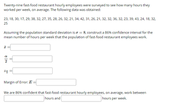 Twenty-nine fast-food restaurant hourly employees were surveyed to see how many hours they
worked per week, on average. The following data was obtained:
23, 18, 30, 17, 29, 38, 32, 27, 35, 28, 26, 32, 21, 34, 42, 31, 26, 21, 32, 32, 36, 32, 23, 39, 43, 24, 18, 32,
25
Assuming the population standard deviation is o = 8, construct a 86% confidence interval for the
mean number of hours per week that the population of fast-food restaurant employees work.
I
=
24
Margin of Error: E
We are 86% confident that fast-food restaurant hourly employees, on average, work between
hours and
hours per week.