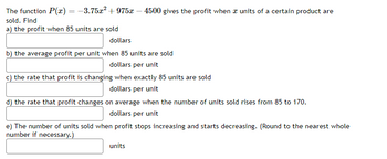 The function P(x) = -3.75x² +975x - 4500 gives the profit when I units of a certain product are
sold. Find
a) the profit when 85 units are sold
dollars
b) the average profit per unit when 85 units are sold
dollars per unit
c) the rate that profit is changing when exactly 85 units are sold
dollars per unit
d) the rate that profit changes on average when the number of units sold rises from 85 to 170.
dollars per unit
e) The number of units sold when profit stops increasing and starts decreasing. (Round to the nearest whole
number if necessary.)
units