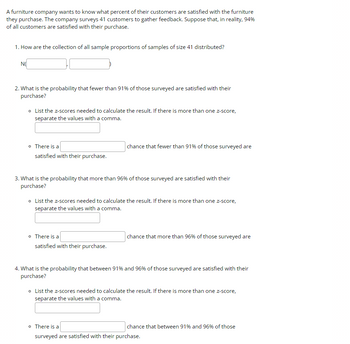 A furniture company wants to know what percent of their customers are satisfied with the furniture
they purchase. The company surveys 41 customers to gather feedback. Suppose that, in reality, 94%
of all customers are satisfied with their purchase.
1. How are the collection of all sample proportions of samples of size 41 distributed?
NO
2. What is the probability that fewer than 91% of those surveyed are satisfied with their
purchase?
o List the z-scores needed to calculate the result. If there is more than one z-score,
separate the values with a comma.
o There is a
satisfied with their purchase.
chance that fewer than 91% of those surveyed are
3. What is the probability that more than 96% of those surveyed are satisfied with their
purchase?
o List the z-scores needed to calculate the result. If there is more than one z-score,
separate the values with a comma.
o There is a
satisfied with their purchase.
chance that more than 96% of those surveyed are
4. What is the probability that between 91% and 96% of those surveyed are satisfied with their
purchase?
o List the z-scores needed to calculate the result. If there is more than one z-score,
separate the values with a comma.
o There is a
surveyed are satisfied with their purchase.
chance that between 91% and 96% of those