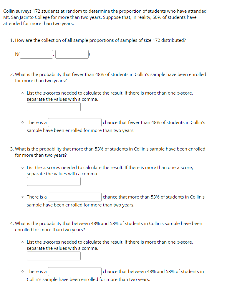 Collin surveys 172 students at random to determine the proportion of students who have attended
Mt. San Jacinto College for more than two years. Suppose that, in reality, 50% of students have
attended for more than two years.
1. How are the collection of all sample proportions of samples of size 172 distributed?
NO
2. What is the probability that fewer than 48% of students in Collin's sample have been enrolled
for more than two years?
o List the z-scores needed to calculate the result. If there is more than one z-score,
separate the values with a comma.
o There is a
sample have been enrolled for more than two years.
chance that fewer than 48% of students in Collin's
3. What is the probability that more than 53% of students in Collin's sample have been enrolled
for more than two years?
o List the z-scores needed to calculate the result. If there is more than one z-score,
separate the values with a comma.
chance that more than 53% of students in Collin's
o There is a
sample have been enrolled for more than two years.
4. What is the probability that between 48% and 53% of students in Collin's sample have been
enrolled for more than two years?
o List the z-scores needed to calculate the result. If there is more than one z-score,
separate the values with a comma.
o There is a
Collin's sample have been enrolled for more than two years.
chance that between 48% and 53% of students in