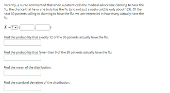 Recently, a nurse commented that when a patient calls the medical advice line claiming to have the
flu, the chance that he or she truly has the flu (and not just a nasty cold) is only about 12%. Of the
next 30 patients calling in claiming to have the flu, we are interested in how many actually have the
flu.
X ~?♥
Find the probability that exactly 12 of the 30 patients actually have the flu.
Find the probability that fewer than 9 of the 30 patients actually have the flu.
Find the mean of the distribution.
Find the standard deviation of the distribution.