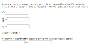 Suppose an insurance company randomly surveyed 890 drivers and found that 739 claimed they
always buckled up. Construct a 96% confidence interval for the fraction of all drivers who buckle up.
p'=
zq
Margin of Error: E
We are 96% confident that the fraction of drivers who always buckle up is between
and