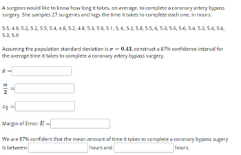 A surgeon would like to know how long it takes, on average, to complete a coronary artery bypass
surgery. She samples 27 surgeries and logs the time it takes to complete each one, in hours:
5.5, 4.9, 5.2, 5.2, 5.5, 5.4, 4.8, 5.2, 4.8, 5.3, 5.9, 5.1, 5, 6, 5.2, 5.8, 5.5, 6, 5.3, 5.6, 5.6, 5.4, 5.2, 5.4, 5.6,
5.3, 5.9
Assuming the population standard deviation is o = 0.43, construct a 87% confidence interval for
the average time it takes to complete a coronary artery bypass surgery.
x =
24
Margin of Error: E
We are 87% confident that the mean amount of time it takes to complete a coronary bypass sugery
is between
hours and
hours.