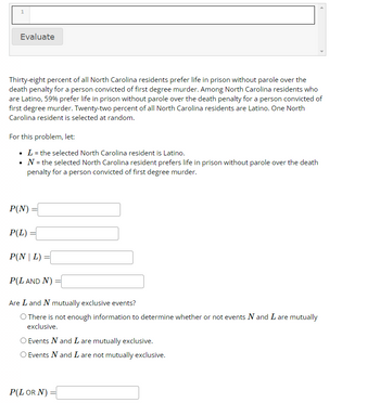1
Evaluate
Thirty-eight percent of all North Carolina residents prefer life in prison without parole over the
death penalty for a person convicted of first degree murder. Among North Carolina residents who
are Latino, 59% prefer life in prison without parole over the death penalty for a person convicted of
first degree murder. Twenty-two percent of all North Carolina residents are Latino. One North
Carolina resident is selected at random.
For this problem, let:
• L = the selected North Carolina resident is Latino.
N = the selected North Carolina resident prefers life in prison without parole over the death
penalty for a person convicted of first degree murder.
P(N)
P(L) =
P(NL)
=
P(L AND N):
=
Are L and N mutually exclusive events?
O There is not enough information to determine whether or not events N and I are mutually
exclusive.
O Events N and I are mutually exclusive.
O Events N and I are not mutually exclusive.
P(L OR N) =