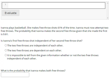 1
Evaluate
Ivanna plays basketball. She makes free throw shots 61% of the time. Ivanna must now attempt two
free throws. The probability that Ivanna makes the second free throw given that she made the first
is 0.61.
Is Ivanna's first free throw shot independent of her second free throw shot?
O The two free throws are independent of each other.
O The two free throws are dependent on each other.
O It is impossible to tell from the given information whether or not the two free throws
independent of each other.
What is the probability that Ivanna makes both free throws?