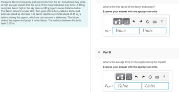 **Peregrine Falcons and Impact Dynamics**

**Scenario Overview:**

Peregrine falcons are known to capture prey birds mid-air, sometimes reaching high speeds that their impact can disable these birds. A 480 g peregrine falcon spots a 240 g pigeon below. The falcon initially slows down and then accelerates into a dive, known as a stoop, reaching a vertical speed of 45 m/s before striking the pigeon, which is initially stationary. Upon collision, the falcon captures the pigeon with its talons. The impact duration is 0.015 seconds.

**Problem Statements:**

**Part A:**
- **Question:** What is the final speed of the falcon-pigeon system after impact?
- **Requirement:** Provide the answer with appropriate units.

- **Input Box:** 
  - Symbol: \( v_{fp} = \)
  - Two fields to enter numerical value and units.

**Part B:**
- **Question:** What is the average force experienced by the pigeon during the collision?
- **Requirement:** Provide the answer with appropriate units.

- **Input Box:** 
  - Symbol: \( F_{p,av} = \)
  - Two fields to enter numerical value and units.

This exercise applies principles of momentum conservation and force calculations during a collision event.