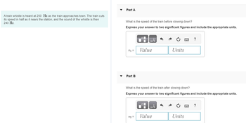 A train whistle is heard at 250 Hz as the train approaches town. The train cuts
its speed in half as it nears the station, and the sound of the whistle is then
240 Hz.
Part A
What is the speed of the train before slowing down?
Express your answer to two significant figures and include the appropriate units.
V1 =
Part B
Value
v2 =
What is the speed of the train after slowing down?
Express your answer to two significant figures and include the appropriate units.
LO
μA
Units
Value
?
Units
?