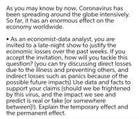 As you may know by now, Coronavirus has
been spreading around the globe intensively.
So far, it has an enormous effect on the
economy worldwide.
• As an economist-data analyst, you are
invited to a late-night show to justify the
economic losses over the past weeks. If you
accept the invitation, how will you tackle this
question? (you can try discussing direct losses
due to the illness and preventing others, and
indirect losses such as panics because of the
possible future impacts) Use data and facts to
support your claims (should we be frightened
by this virus, and the impact we see and
predict is real or fake [or somewhere
between]!). Explain the temporary effect and
the permanent effect.
