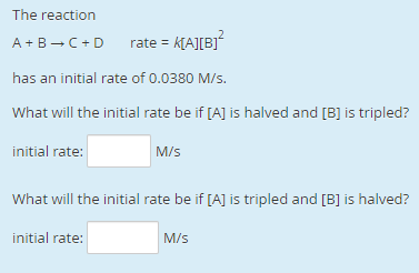 The reaction
rate = K[A][B]*
A +B -C+D
has an initial rate of 0.0380 M/s.
What will the initial rate be if [A] is halved and [B] is tripled?
initial rate:
M/s
What will the initial rate be if [A] is tripled and [B] is halved?
initial rate:
M/s
