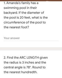 1. Amanda's family has a
swimming pool in their
backyard. If the diameter of
the pool is 20 feet, what is the
circumference of the pool to
the nearest foot?
Your answer
2. Find the ARC LENGTH given
the radius is 3 inches and the
central angle is 78°. Round to
the nearest hundredth.
