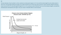 Q8
The bore diameter of each cylinder in a three-cylinder two-stroke petrol engine is 14.71 mm and the stroke length for each cylinder piston is
250.25 mm. During engine testing, the engine runs at 300 revolutions per minute (rpm) with a pressure-volume indicator diagram showing a
mean net area of 6.8 cm2 and area length of length of 2.6 cm. For a pressure scale of 350 kN/m2 per cm on the indicator diagram, calculate the
indicated power developed by the engine. Give your answer in kilowatts (kW) to 2 decimal places.
Pressure versus Volume Indicator Diagram
(Pressure scale = 350 kN/m² per cm)
Peak Pressure
Enclosed net area for
engine work done
m.e.p
Diagram length, cm
Diagram height, cm
