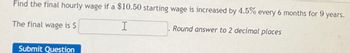 Find the final hourly wage if a $10.50 starting wage is increased by 4.5% every 6 months for 9 years.
The final wage is $
I
Round answer to 2 decimal places
Submit Question