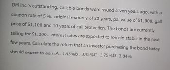 DM Inc.'s outstanding, callable bonds were issued seven years ago, with a
coupon rate of 5%, original maturity of 25 years, par value of $1,000, gall
price of $1,100 and 10 years of call protection. The bonds are currently
selling for $1,200. Interest rates are expected to remain stable in the next
few years. Calculate the return that an investor purchasing the bond today
should expect to earn.A. 1.43%B. 3.45%C. 3.75% D. 3.84%