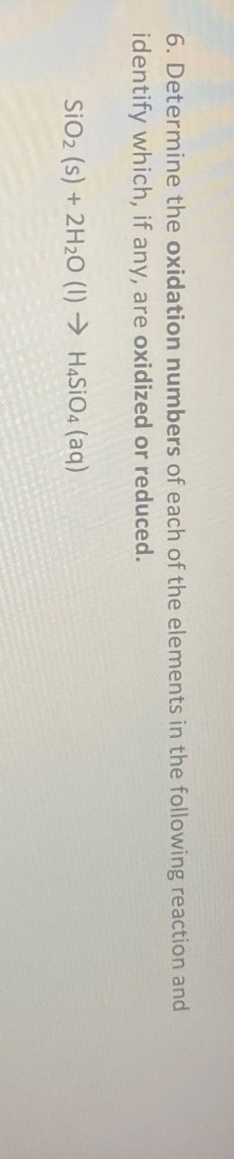 6. Determine the oxidation numbers of each of the elements in the following reaction and
identify which, if any, are oxidized or reduced.
SiO2 (s) + 2H2O (1) H4SiO4 (aq)