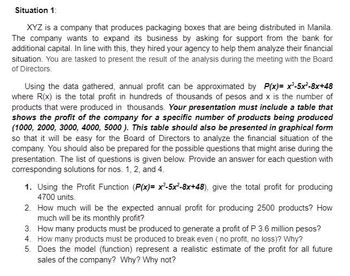 Situation 1:
XYZ is a company that produces packaging boxes that are being distributed in Manila.
The company wants to expand its business by asking for support from the bank for
additional capital. In line with this, they hired your agency to help them analyze their financial
situation. You are tasked to present the result of the analysis during the meeting with the Board
of Directors.
Using the data gathered, annual profit can be approximated by P(x)= x³-5x²-8x+48
where R(x) is the total profit in hundreds of thousands of pesos and x is the number of
products that were produced in thousands. Your presentation must include a table that
shows the profit of the company for a specific number of products being produced
(1000, 2000, 3000, 4000, 5000). This table should also be presented in graphical form
so that it will be easy for the Board of Directors to analyze the financial situation of the
company. You should also be prepared for the possible questions that might arise during the
presentation. The list of questions is given below. Provide an answer for each question with
corresponding solutions for nos. 1, 2, and 4.
1. Using the Profit Function (P(x)=x²-5x²-8x+48), give the total profit for producing
4700 units.
2. How much will be the expected annual profit for producing 2500 products? How
much will be its monthly profit?
3. How many products must be produced to generate a profit of P 3.6 million pesos?
4. How many products must be produced to break even (no profit, no loss)? Why?
5. Does the model (function) represent a realistic estimate of the profit for all future
sales of the company? Why? Why not?