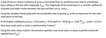 **Problem Statement**

A box of mass \( m \) moves a distance \( d \) across a horizontal floor. Its speed increases due to a horizontal force acting on the box with magnitude \( F_{\text{app}} \). The magnitude of its acceleration is \( a \), and the coefficients of kinetic and static friction between the box and floor are \( \mu_k \) and \( \mu_s \).

Using the variables listed along with the acceleration due to gravity, \( g \); write an expression for the total work done on the box.

If the friction coefficients are \( \mu_k = 0.25 \) and \( \mu_s = 0.55 \) and if \( m = 8.56 \, \text{kg} \), \( a = 2.02 \, \text{m/s}^2 \), and \( d = 2.24 \, \text{m} \) then how much work in Joules is performed by friction?

Using the same values listed in the previous question, how much work, in Joules, is performed by the applied force \( F_{\text{app}} \)?