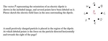 The vector P representing the orientation of an electric dipole is
shown in the included image, and several points have been labeled on it.
Please sketch the electric-field lines in the area surrounding the dipole.
A small positively charged particle is placed in the region of the dipole.
At which labeled points is the force on the particle directed horizontally
and towards the right of the page?
FL
701
B
C