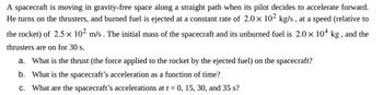 A spacecraft is moving in gravity-free space along a straight path when its pilot decides to accelerate forward.
He turns on the thrusters, and burned fuel is ejected at a constant rate of 2.0 × 102 kg/s, at a speed (relative to
the rocket) of 2.5 × 10² m/s. The initial mass of the spacecraft and its unburned fuel is 2.0 × 104 kg, and the
thrusters are on for 30 s.
a. What is the thrust (the force applied to the rocket by the ejected fuel) on the spacecraft?
b. What is the spacecraft's acceleration as a function of time?
c. What are the spacecraft's accelerations at t = 0, 15, 30, and 35 s?