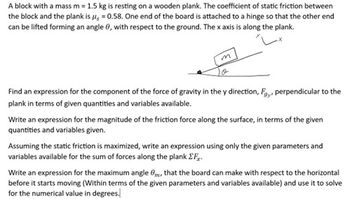 A block with a mass m = 1.5 kg is resting on a wooden plank. The coefficient of static friction between
the block and the plank is μ = 0.58. One end of the board is attached to a hinge so that the other end
can be lifted forming an angle 8, with respect to the ground. The x axis is along the plank.
m
Find an expression for the component of the force of gravity in the y direction, F.,, perpendicular to the
plank in terms of given quantities and variables available.
Write an expression for the magnitude of the friction force along the surface, in terms of the given
quantities and variables given.
Assuming the static friction is maximized, write an expression using only the given parameters and
variables available for the sum of forces along the plank Fx.
Write an expression for the maximum angle Om, that the board can make with respect to the horizontal
before it starts moving (Within terms of the given parameters and variables available) and use it to solve
for the numerical value in degrees.