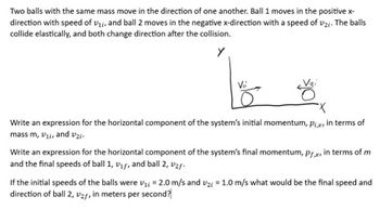 Two balls with the same mass move in the direction of one another. Ball 1 moves in the positive x-
direction with speed of V₁, and ball 2 moves in the negative x-direction with a speed of 2;. The balls
collide elastically, and both change direction after the collision.
Y
Write an expression for the horizontal component of the system's initial momentum, Pix, in terms of
mass m, V₁i, and v₂i-
Write an expression for the horizontal component of the system's final momentum, prx, in terms of m
and the final speeds of ball 1, V₁f, and ball 2, ₂f-
If the initial speeds of the balls were ₁ = 2.0 m/s and v2 = 1.0 m/s what would be the final speed and
direction of ball 2, V2r, in meters per second?