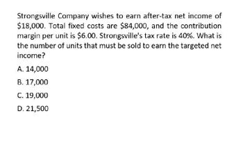 Strongsville Company wishes to earn after-tax net income of
$18,000. Total fixed costs are $84,000, and the contribution
margin per unit is $6.00. Strongsville's tax rate is 40%. What is
the number of units that must be sold to earn the targeted net
income?
A. 14,000
B. 17,000
C. 19,000
D. 21,500