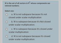 W is the set of all vectors in R whose components are
rational numbers.
Select one:
a. W is not subspace because it's not
closed under scalar multiplication:
b. W is subspace because it's Not closed
under scalar multiplication:
c. W is subspace because it's closed under
scalar multiplication:
d. W is not subspace because it's closed
under scalar multiplication:
