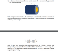 1) A figura abaixo mostra um fio oco, de raio externo Ra e raio interno Rp, preenchido
por material condutor.
O fio transporta uma corrente i, de maneira que a densidade de corrente é constante. O
material condutor também transporta uma corrente i, mas a densidade de corrente é não
uniforme, sendo dada por
2i
onde ñé a o vetor normal à seção transversal do fio. (a) Calcule a corrente total
transportada pelo conjunto fio + material condutor. (b) Determine o campo magnético
para r < Rp. (c) Determine o campo magnético para Rp <r< Ra. Determine o campo
magnético para r > Ra.
