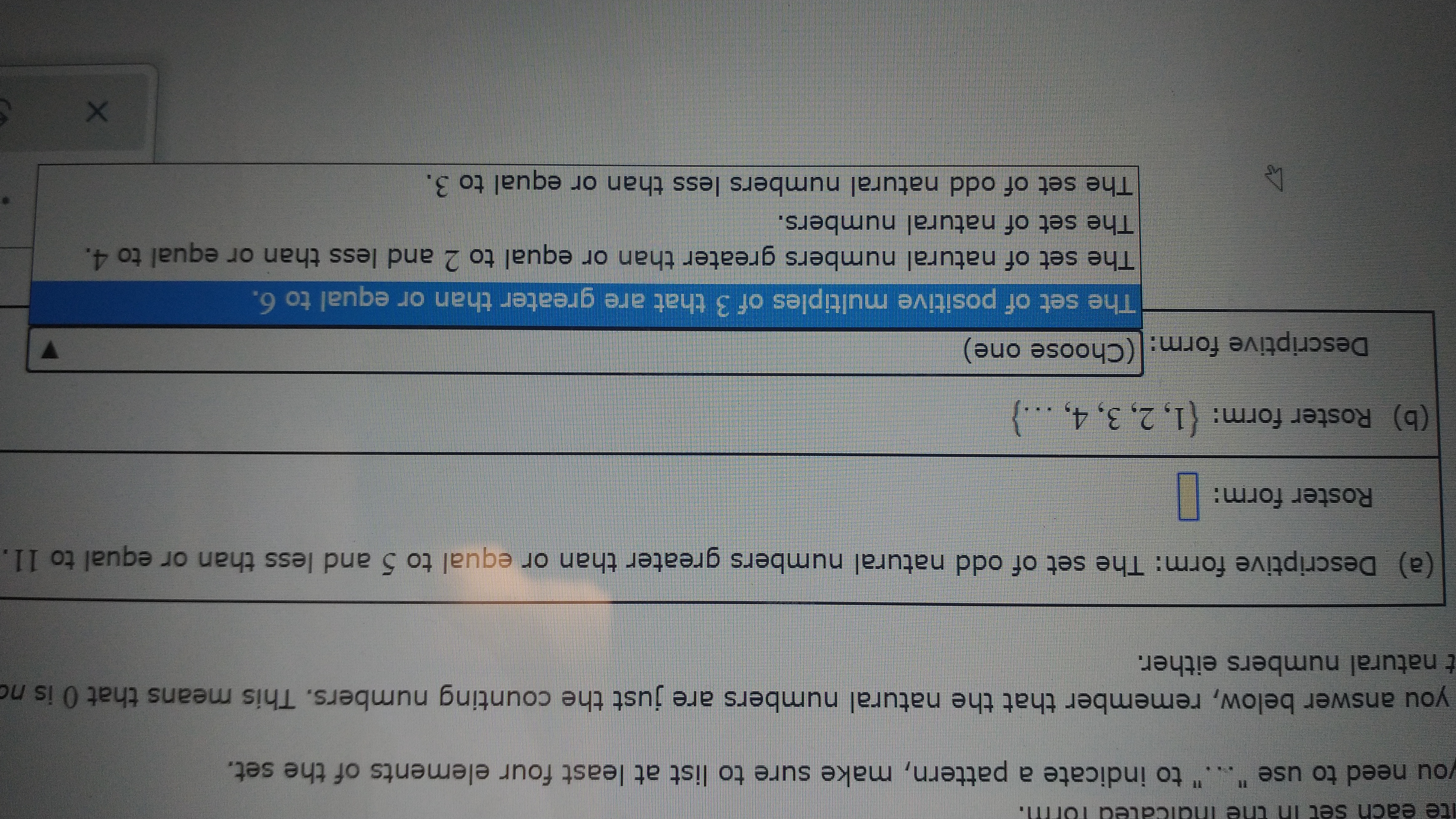 ite each set Ih the Indicated form.
you need to use "..." to indicate a pattern, make sure to list at least four elements of the set.
you answer below, remember that the natural numbers are just the counting numbers. This means that 0 is no
t natural numbers either.
a) Descriptive form: The set of odd natural numbers greater than or equal to 5 and less than or equal to 11.
Roster form:|
(b) Roster form: (1, 2, 3, 4, ...}
Descriptive form: (Choose one)
The set of positive multiples of 3 that are greater than or equal to 6.
The set of natural numbers greater than or equal to 2 and less than or equal to 4.
The set of natural numbers.
The set of odd natural numbers less than or equal to 3.
