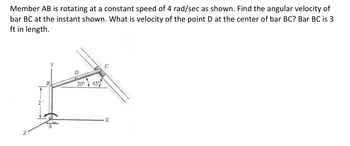 Member AB is rotating at a constant speed of 4 rad/sec as shown. Find the angular velocity of
bar BC at the instant shown. What is velocity of the point D at the center of bar BC? Bar BC is 3
ft in length.
20°
45%
X