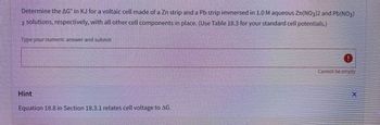 Determine the AG in KJ for a voltaic cell made of a Zn strip and a Pb strip immersed in 1.0 M aqueous Zn(NO3)2 and Pb(NO3)
2 solutions, respectively, with all other cell components in place. (Use Table 18.3 for your standard cell potentials.)
Type your numeric answer and submit
Hint
Equation 18.8 in Section 18.3.1 relates cell voltage to AG.
0
Cannot be empty
HAPANI
X