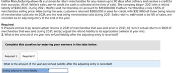 Halifax Manufacturing allows its customers to return merchandise for any reason up to 90 days after delivery and receive a credit to
their accounts. All of Halifax's sales are for credit (no cash is collected at the time of sale). The company began 2021 with a refund
liability of $340,000. During 2021, Halifax sold merchandise on account for $11,900,000. Halifax's merchandise costs it 65% of
merchandise selling price. Also during the year, customers returned $580,000 in sales for credit, with $321,000 of those being returns
of merchandise sold prior to 2021, and the rest being merchandise sold during 2021. Sales returns, estimated to be 5% of sales, are
recorded as an adjusting entry at the end of the year.
Required:
1. Prepare entries to (a) record actual returns in 2021 of merchandise that was sold prior to 2021; (b) record actual returns in 2021 of
merchandise that was sold during 2021; and (c) adjust the refund liability to its appropriate balance at year end.
2. What is the amount of the year-end refund liability after the adjusting entry is recorded?
Complete this question by entering your answers in the tabs below.
Required 1 Required 2
What is the amount of the year-end refund liability after the adjusting entry is recorded?
Ending balance in refund liability