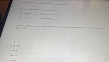 O $2,100
O $2,530
At March 31, 330 units are still on hand. What is the cost of the endinsimventory at March 31 if Tomasino uses the
FIFO method?
O $3.660
O $6,190
Tomasino's inventory reconds show theowing data at March 31
Mar 17 purchase
O $4,090
Beginning inventory Mar 1 100 units at $9 per unit
300 units at $12 per unit
130 units at $13 per unit
Mar 8 purchase