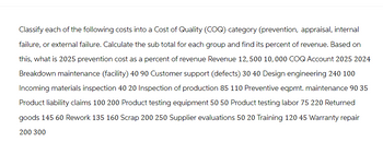 Classify each of the following costs into a Cost of Quality (COQ) category (prevention, appraisal, internal
failure, or external failure. Calculate the sub total for each group and find its percent of revenue. Based on
this, what is 2025 prevention cost as a percent of revenue Revenue 12, 500 10,000 COQ Account 2025 2024
Breakdown maintenance (facility) 40 90 Customer support (defects) 30 40 Design engineering 240 100
Incoming materials inspection 40 20 Inspection of production 85 110 Preventive eqpmt. maintenance 90 35
Product liability claims 100 200 Product testing equipment 50 50 Product testing labor 75 220 Returned
goods 145 60 Rework 135 160 Scrap 200 250 Supplier evaluations 50 20 Training 120 45 Warranty repair
200 300