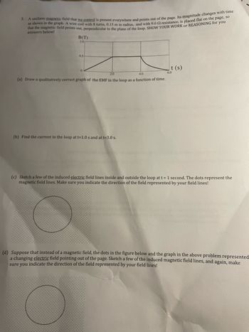 3.
A uniform magnetic field that we control is present everywhere and points out of the page. Its magnitude changes with time
as shown in the graph. A wire coil with 8 turns, 0.15 m in radius, and with 9.0 2 resistance, is placed flat on the page, so
that the magnetic field points out, perpendicular to the plane of the loop. SHOW YOUR WORK or REASONING for you
answers below!
B(T)
10
I
2.0
4.0
(a) Draw a qualitatively correct graph of the EMF in the loop as a function of time.
05
0
(b) Find the current in the loop at t=1.0 s and at t=3.0 s.
t (s)
6.0
(c) Sketch a few of the induced electric field lines inside and outside the loop at t = 1 second. The dots represent the
magnetic field lines. Make sure you indicate the direction f the field represented by your field lines!
(d) Suppose that instead of a magnetic field, the dots in the figure below and the graph in the above problem represented
a changing electric field pointing out of the page. Sketch a few of the induced magnetic field lines, and again, make
sure you indicate the direction of the field represented by your field lines!