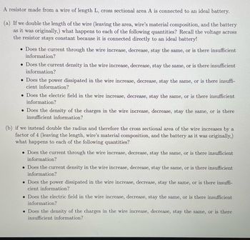 A resistor made from a wire of length L, cross sectional area A is connected to an ideal battery.
(a) If we double the length of the wire (leaving the area, wire's material composition, and the battery
as it was originally,) what happens to each of the following quantities? Recall the voltage across
the resistor stays constant because it is connected directly to an ideal battery!
• Does the current through the wire increase, decrease, stay the same, or is there insufficient
information?
• Does the current density in the wire increase, decrease, stay the same, or is there insufficient
information?
• Does the power dissipated in the wire increase, decrease, stay the same, or is there insuffi-
cient information?
. Does the electric field in the wire increase, decrease, stay the same, is there insufficient
information?
. Does the density of the charges in the wire increase, decrease, stay the same, or is there
insufficient information?
(b) if we instead double the radius and therefore the cross sectional area of the wire increases by a
factor of 4 (leaving the length, wire's material composition, and the battery as it was originally,)
what happens to each of the following quantities?
• Does the current through the wire increase, decrease, stay the same, or is there insufficient
information?
. Does the current density in the wire increase, decrease, stay the same, or is there insufficient
information?
• Does the power dissipated in the wire increase, decrease, stay the same, or is there insuffi-
cient information?
. Does the electric field in the wire increase, decrease, stay the same, or is there insufficient
information?
. Does the density of the charges in the wire increase, decrease, stay the same, or is there
insufficient information?