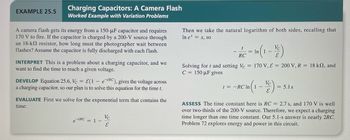 EXAMPLE 25.5
Charging Capacitors: A Camera Flash
Worked Example with Variation Problems
A camera flash gets its energy from a 150-µF capacitor and requires
170 V to fire. If the capacitor is charged by a 200-V source through
an 18-k resistor, how long must the photographer wait between
flashes? Assume the capacitor is fully discharged with each flash.
INTERPRET This is a problem about a charging capacitor, and we
want to find the time to reach a given voltage.
DEVELOP Equation 25.6, Vc = E(1 - eRC), gives the voltage across
a charging capacitor, so our plan is to solve this equation for the time t.
EVALUATE First we solve for the exponential term that contains the
time:
et/RC = 1 -
Vc
E
Then we take the natural logarithm of both sides, recalling that
In e* = x, so
t
RC-1 (1-1)
In
Solving for t and setting Vc = 170 V, E = 200 V, R = 18 k2, and
C = 150 µF gives
-RC In (1-1)=5
t= ln
s
ASSESS The time constant here is RC = 2.7 s, and 170 V is well
over two-thirds of the 200-V source. Therefore, we expect a charging
time longer than one time constant. Our 5.1-s answer is nearly 2RC.
Problem 72 explores energy and power in this circuit.