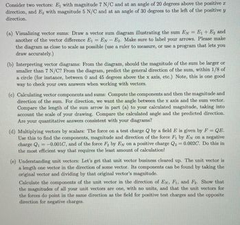 Consider two vectors: E₁ with magnitude 7 N/C and at an angle of 20 degrees above the positive
direction, and E2 with magnitude 5 N/C and at an angle of 30 degrees to the left of the positive y
direction.
=
(a) Visualizing vector sums: Draw a vector sum diagram illustrating the sum EN = E + E₂ and
another of the vector difference E₁ - EN - E2. Make sure to label your arrows. Please make
the diagram as close to scale as possible (use a ruler to measure, or use a program that lets you
draw accurately.)
(b) Interpreting vector diagrams: From the diagram, should the magnitude of the sum be larger or
smaller than 7 N/C? From the diagram, predict the general direction of the sum, within 1/8 of
a circle (for instance, between 0 and 45 degrees above the x axis, etc.) Note, this is one good
way to check your own answers when working with vectors.
(c) Calculating vector components and sums: Compute the components and then the magnitude and
direction of the sum. For direction, we want the angle between the x axis and the sum vector.
Compare the length of the sum arrow in part (a) to your calculated magnitude, taking into
account the scale of your drawing. Compare the calculated angle and the predicted direction.
Are your quantitative answers consistent with your diagrams?
(d) Multiplying vectors by scalars: The force on a test charge Q by a field E is given by F = QE.
Use this to find the components, magnitude and direction of the force Fi by EN on a negative
charge Q₁ -0.001C, and of the force F2 by EN on a positive charge Q2 = 0.002C. Do this in
the most efficient way that requires the least amount of calculation!
=
(e) Understanding unit vectors: Let's get that unit vector business cleared up. The unit vector is
a length one vector in the direction of some vector. Its components can be found by taking the
original vector and dividing by that original vector's magnitude.
Calculate the components of the unit vector in the direction of EN, F1, and F2. Show that
the magnitudes of all your unit vectors are one, with no units, and that the unit vectors for
the forces do point in the same direction as the field for positive test charges and the opposite
direction for negative charges.