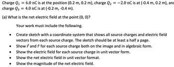 Charge Q₁ = 6.0 nC is at the position (0.2 m, 0.2 m), charge Q2 = -2.0 nC is at (-0.4 m, 0.2 m), and
Q1
charge Q3 = 4.0 nC is at (-0.2 m, -0.4 m).
(a) What is the net electric field at the point (0, 0)?
Your work must include the following.
Create sketch with a coordinate system that shows all source charges and electric field
vectors from each source charge. The sketch should be at least a half a page.
Show ŕ and ŕ for each source charge both on the image and in algebraic form.
Show the electric field for each source charge in unit vector form.
Show the net electric field in unit vector format.
Show the magnitude of the net electric field.